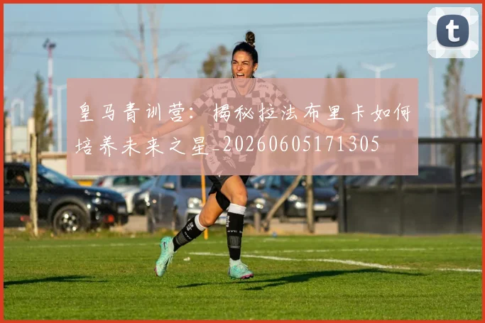 皇马青训营:揭秘拉法布里卡如何培养未来之星_20260605171305