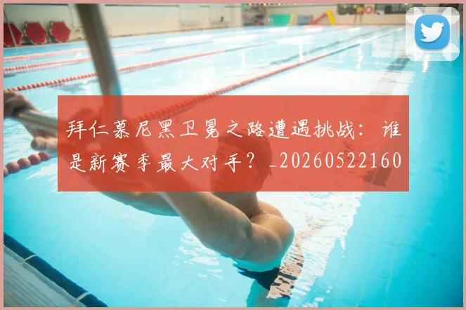 拜仁慕尼黑卫冕之路遭遇挑战:谁是新赛季最大对手?_20260522160844