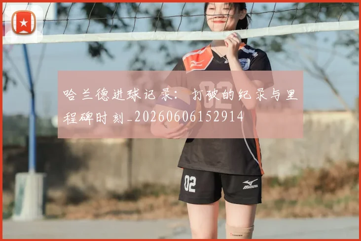 哈兰德进球记录:打破的纪录与里程碑时刻_20260606152914