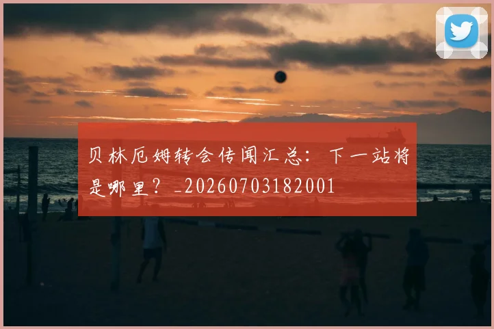 贝林厄姆转会传闻汇总：下一站将是哪里？_20260703182001